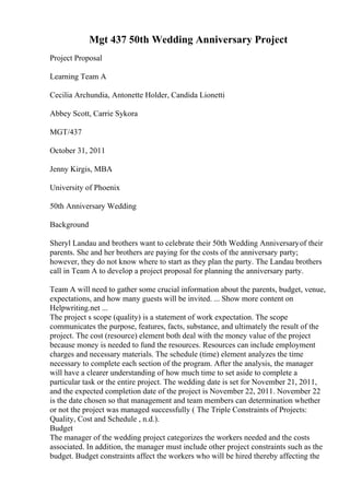 Mgt 437 50th Wedding Anniversary Project
Project Proposal
Learning Team A
Cecilia Archundia, Antonette Holder, Candida Lionetti
Abbey Scott, Carrie Sykora
MGT/437
October 31, 2011
Jenny Kirgis, MBA
University of Phoenix
50th Anniversary Wedding
Background
Sheryl Landau and brothers want to celebrate their 50th Wedding Anniversaryof their
parents. She and her brothers are paying for the costs of the anniversary party;
however, they do not know where to start as they plan the party. The Landau brothers
call in Team A to develop a project proposal for planning the anniversary party.
Team A will need to gather some crucial information about the parents, budget, venue,
expectations, and how many guests will be invited. ... Show more content on
Helpwriting.net ...
The project s scope (quality) is a statement of work expectation. The scope
communicates the purpose, features, facts, substance, and ultimately the result of the
project. The cost (resource) element both deal with the money value of the project
because money is needed to fund the resources. Resources can include employment
charges and necessary materials. The schedule (time) element analyzes the time
necessary to complete each section of the program. After the analysis, the manager
will have a clearer understanding of how much time to set aside to complete a
particular task or the entire project. The wedding date is set for November 21, 2011,
and the expected completion date of the project is November 22, 2011. November 22
is the date chosen so that management and team members can determination whether
or not the project was managed successfully ( The Triple Constraints of Projects:
Quality, Cost and Schedule , n.d.).
Budget
The manager of the wedding project categorizes the workers needed and the costs
associated. In addition, the manager must include other project constraints such as the
budget. Budget constraints affect the workers who will be hired thereby affecting the
 