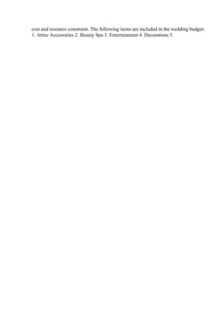 cost and resource constraint. The following items are included in the wedding budget:
1. Attire Accessories 2. Beauty Spa 3. Entertainment 4. Decorations 5.
 