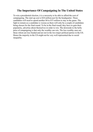 The Importance Of Campaigning In The United States
To win a presidential election, it is a necessity to be able to afford the cost of
campaigning. The start up cost is $10 million just for the headquarter. These
candidates will need to spend another $4 to $15 million to stay in the game. The
fight to remain as a candidate is vicious as there will only be a couple of candidates
being chosen for the final round. To be in the final round, they have to gain their
popularity, advertise about themselves in order to win. The downside to the hefty
price of campaigning is that only the wealthy can win. The less wealthy ones are
those whom are less funded and are not in the two major political parties in the US.
Hence the majority in the US might not be very well represented due to social
inequality.
 