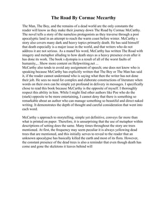 The Road By Cormac Mccarthy
The Man, The Boy, and the remains of a dead world are the only constants the
reader will know as they make their journey down The Road by Cormac McCarthy.
The novel tells a story of the nameless protagonists as they traverse through a post
apocalyptic land in an attempt to reach the warm coast before winter. McCarthy s
story also covers many dark and heavy topics primarily death. He has said himself
that death especially is a major issue in the world, and that writers who do not
address it are not serious. As a manof his word, McCarthy has written The Road with
imagery and metaphor alluding to how death stays as a heavy presence even after it
has done its work. The book s dystopia is a result of all of the worst faults of
humanity,... Show more content on Helpwriting.net ...
McCarthy also tends to avoid any assignment of speech; one does not know who is
speaking because McCarthy has explicitly written that The Boy or The Man has said
it, if the reader cannot understand who is saying what then the writer has not done
their job. He sees no need for complex and elaborate constructions of literature when
words on their own can be simple yet profound in delivery in messages. I specifically
chose to read this book because McCarthy is the opposite of myself. I thoroughly
respect this ability in him. While I might find other authors like Poe who do the
(stark) opposite to be more entertaining, I cannot deny that there is something so
remarkable about an author who can manage something so beautiful and direct naked
writing. It demonstrates the depth of thought and careful consideration that went into
each word.
McCarthy s approach to storytelling, simple yet definitive, conveys far more than
what is printed on paper. Therefore, it is unsurprising that the use of metaphor within
descriptions of setting does the same. Many times throughout the story are trees
mentioned. At first, the frequency may seem peculiar it is always yellowing dead
trees that are mentioned, and this initially serves to reveal to the reader that an
unknown apocalypse has basically killed the earth and most of its flora. However,
the constant presence of the dead trees is also a reminder that even though death has
come and gone the skeletons it leaves behind will
 