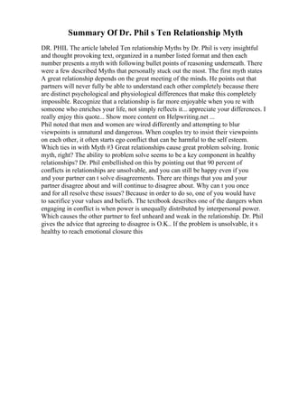 Summary Of Dr. Phil s Ten Relationship Myth
DR. PHIL The article labeled Ten relationship Myths by Dr. Phil is very insightful
and thought provoking text, organized in a number listed format and then each
number presents a myth with following bullet points of reasoning underneath. There
were a few described Myths that personally stuck out the most. The first myth states
A great relationship depends on the great meeting of the minds. He points out that
partners will never fully be able to understand each other completely because there
are distinct psychological and physiological differences that make this completely
impossible. Recognize that a relationship is far more enjoyable when you re with
someone who enriches your life, not simply reflects it... appreciate your differences. I
really enjoy this quote... Show more content on Helpwriting.net ...
Phil noted that men and women are wired differently and attempting to blur
viewpoints is unnatural and dangerous. When couples try to insist their viewpoints
on each other, it often starts ego conflict that can be harmful to the self esteem.
Which ties in with Myth #3 Great relationships cause great problem solving. Ironic
myth, right? The ability to problem solve seems to be a key component in healthy
relationships? Dr. Phil embellished on this by pointing out that 90 percent of
conflicts in relationships are unsolvable, and you can still be happy even if you
and your partner can t solve disagreements. There are things that you and your
partner disagree about and will continue to disagree about. Why can t you once
and for all resolve these issues? Because in order to do so, one of you would have
to sacrifice your values and beliefs. The textbook describes one of the dangers when
engaging in conflict is when power is unequally distributed by interpersonal power.
Which causes the other partner to feel unheard and weak in the relationship. Dr. Phil
gives the advice that agreeing to disagree is O.K.. If the problem is unsolvable, it s
healthy to reach emotional closure this
 