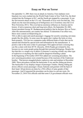 Essay on War on Terror
On september 11, 2001 there was an attack on America. Four airplanes were
hijacked, two were crashed into the World Trade Center in New York City, the third
crashed into the Pentagon in D.C. and the fourth got stopped by a passenger. It was
the first terrorist attack on the U.S. soil. Thousands of lives were lost that day. This
attach was the most devastating act of belligerence on U.S territory since the Civil
War (Terrorism, 2011). This even had an enormous influence on America and its
history. It led to numerous short and long term effects. On September 20, 2001,
former president George W. Bushannounced publicly that he declares War on Terror .
After this announcement, our country has altered. To determine if an effect was...
Show more content on Helpwriting.net ...
TSA is able to open and search passenger s luggage for security screening, not many
people like this ability. In some cases the agents don t replace the locks or close
them properly. TSA has two companies make different kinds of locks that can be
opened and relocked by special tools and information by the manufacturer. A
positive side to this note is that if a passengers TSA approved lock is missing they
can file a claim with form SF 95. (Security, 2010) People get irritated by this,
because no one wants people going through their personal belongings. Despite the
fact that this is a simple way to detect if someone is carrying a bomb, any other type
of explosives or anything else that could be dangerous boarding a plane.
In the beginning of November 2010 TSA added new screening procedures. The
new screening procedures were created because of the reactions of the Underwear
bomber . That person smuggled plastic explosives onto and airplane in December
2009. These procedures include the backscatter X ray and the sliding pat downs.
The backscatter X ray displays images of passenger s bodies. During sliding pat
downs officers screen passenger s breast, buttocks and genitals with the back of
their hand. All pat downs are done by a TSA officer of same gender of that
passenger. And if requested the procedure can be done in a private room. On
November 23, 2010 TSA officials said that some U.S government officials were
 