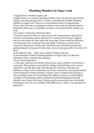 Plumbing Plumbers In Sugar Land
Clogged Drains | Plumbers Sugar Land
Clogged drains are a common plumbing problem. They can often be cleared with a
plunger, and when plunging fails, it is time to call Benjamin Franklin Plumbing
plumbers in Sugar Land. There are several potential causes of clogged drains.
Grease, hair, food and even damage to a drain or sewer pipe are potential reasons.
Regardless of the cause, our plumbers in Sugar Land can provide the solution you
need.
Use Caution in What Goes Down the Drain
A common reason for drains to clog is because the wrong things are going down
the drain. In the kitchen, grease and food are a common cause. Grease congeals,
and over time blocks the drain and/or the sewer pipe. Grease should be allowed to
cool and poured into a container that seals tightly. Furthermore, grease can be
recycled or disposed of with the trash. Solid food waste should be ground in the
garbage disposal or disposed of in the trash, but never pour grease fat or oils down the
drain.
In the bathroom sink, ... Show more content on Helpwriting.net ...
Contact Benjamin Franklin Plumbing plumbers in Sugar Land. for additional
information and to schedule drain cleaning.
Sewer Camera Inspections
A video pipe inspection can identify and precisely locate a problem in the drains or
sewer pipe. The inspection is provided by feeding a high definition sewer camera
attached to a flexible fiber optic cable through the sewer lines. With this tool,
plumbers in Sugar Land can determine the the best solution for resolving the problem.
Contact Benjamin Franklin plumbers in Sugar Land to schedule drain cleaning or
other plumbing needs. Our licensed plumbers adhere to and/or exceed the highest
standards of the plumbing industry. Benjamin Franklin Plumbing professional
plumbers serve Sugar Land, Katy, Houston and the surrounding areas with reliable
plumbing services. We are a member of the BBB with A+ rating. Your satisfaction is
guaranteed.
 