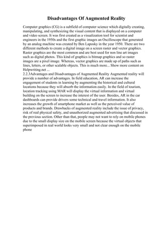 Disadvantages Of Augmented Reality
Computer graphics (CG) is a subfield of computer science which digitally creating,
manipulating, and synthesizing the visual content that is displayed on a computer
and video screen. It was first created as a visualization tool for scientist and
engineers in the 1950s and the first graphic images an Oscilloscope that generated
by an analog machine was created by Ben Laposky in the year 1950. There are two
different methods to create a digital image on a screen raster and vector graphics.
Raster graphics are the most common and are best used for non line art images
such as digital photos. This kind of graphics is bitmap graphics and so raster
images are a pixel image. Whereas, vector graphics are made up of paths such as
lines, letters, or other scalable objects. This is much more... Show more content on
Helpwriting.net ...
2.2.3Advantages and Disadvantages of Augmented Reality Augmented reality will
provide a number of advantages. In field education, AR can increase the
engagement of students in learning by augmenting the historical and cultural
locations because they will absorb the information easily. In the field of tourism,
location tracking using MAR will display the virtual information and virtual
building on the screen to increase the interest of the user. Besides, AR in the car
dashboards can provide drivers some technical and travel information. It also
increases the growth of smartphone market as well as the perceived value of
products and brands. Drawbacks of augmented reality include the issue of privacy,
risk of real physical safety, and unauthorized augmented advertising that discussed in
the previous section. Other than that, people may not want to rely on mobile phones
due to the small display size on the mobile screen because the virtual objects that
superimposed in real world looks very small and not clear enough on the mobile
phone
 