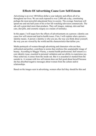 Effects Of Advertising Cause Low Self-Esteem
Advertising is an over 100 billion dollar a year industry and affects all of us
throughout our lives. We are each exposed to over 2,000 ads a day, constituting
perhaps the most powerful educational force in society. The average American will
spend one and one half years of his or her life watching television commercials. The
ads sell a great deal more than products. They sell images, makeup, skin and hair
care, diet pills, and cosmetic surgery as a means of normalcy.
In this paper, I will argue how the effects of advertisements on a person s identity can
cause low self esteem and lead to health issues. First, I will explain what a person s
identity means. A person s identity is who you are, the way you think about yourself,
the way you are viewed by the world and the characteristics that define you.
Media portrayals of women through advertising and characters who are then,
airbrushed and perfect, contribute to norms that reinforce this unattainable image of
beauty. According to Maggie Vlazny, a mental health professional, Self esteem is a
core identity issue, essential to personal validation and our ability to experience joy.
Once achieved, it comes from the inside out. But it is assaulted or stunted from the
outside in. A woman with low self esteem does not feel good about herself because
she has absorbed negative messages about women from the culture and/or
relationships.
Based on the images seen in advertising, women often feel they should be thin and
 