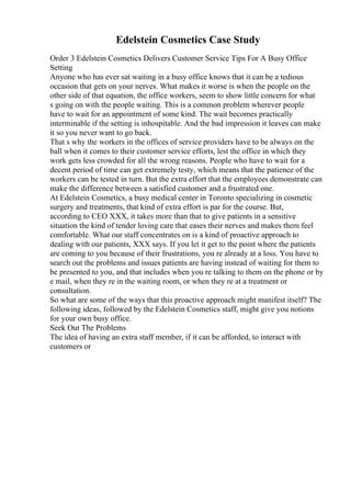 Edelstein Cosmetics Case Study
Order 3 Edelstein Cosmetics Delivers Customer Service Tips For A Busy Office
Setting
Anyone who has ever sat waiting in a busy office knows that it can be a tedious
occasion that gets on your nerves. What makes it worse is when the people on the
other side of that equation, the office workers, seem to show little concern for what
s going on with the people waiting. This is a common problem wherever people
have to wait for an appointment of some kind. The wait becomes practically
interminable if the setting is inhospitable. And the bad impression it leaves can make
it so you never want to go back.
That s why the workers in the offices of service providers have to be always on the
ball when it comes to their customer service efforts, lest the office in which they
work gets less crowded for all the wrong reasons. People who have to wait for a
decent period of time can get extremely testy, which means that the patience of the
workers can be tested in turn. But the extra effort that the employees demonstrate can
make the difference between a satisfied customer and a frustrated one.
At Edelstein Cosmetics, a busy medical center in Toronto specializing in cosmetic
surgery and treatments, that kind of extra effort is par for the course. But,
according to CEO XXX, it takes more than that to give patients in a sensitive
situation the kind of tender loving care that eases their nerves and makes them feel
comfortable. What our staff concentrates on is a kind of proactive approach to
dealing with our patients, XXX says. If you let it get to the point where the patients
are coming to you because of their frustrations, you re already at a loss. You have to
search out the problems and issues patients are having instead of waiting for them to
be presented to you, and that includes when you re talking to them on the phone or by
e mail, when they re in the waiting room, or when they re at a treatment or
consultation.
So what are some of the ways that this proactive approach might manifest itself? The
following ideas, followed by the Edelstein Cosmetics staff, might give you notions
for your own busy office.
Seek Out The Problems
The idea of having an extra staff member, if it can be afforded, to interact with
customers or
 