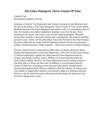 The Glass Menagerie Three Visions Of Time
Yzabelle Tud
Researching Academic Articles
Summary of Article: The third article that I found is written by Sam Bluefarb, and
the title of the article is The Glass Menagerie: Three Visions of Time. In this article,
Bluefarb discusses The Glass Menagerie and analyzes why it is considered a play of
time. For instance, the author emphasizes Amanda s crave for the past, Tom s
yearning for the future, and Laura s view of time being meaningless. Bluefarb
stresses that Amanda is obsessed with her past; consequently, she wants to mold her
past into Laura s future. On the other hand, Tom looks forward to the future because
the future offers him an escape from his darkened, present life that arose from his
mother s burdensome past. Unlike Amanda ... Show more content on Helpwriting.net
...
Abelson, and the article is titled Women Who Have No Men to Work for Them :
Gender and Homelessness in the Great Depression, 1930 1934. In this article, Elaine
S. Abelson elaborately explains the effects that the Great Depression had on
women, specifically working women. Millions of women had jobs before the
stock market crashed. However, the Great Depression caused working women to
lose their jobs at a faster rate than men. In addition, it was extremely hard for
women to find ways of earning income because many places of employment
discriminated against them. Abelson emphasizes that the majority of women who
were unable to support their families were forced to adapt to a homeless lifestyle.
However, the few married women who acquired jobs during the depression were
envied for taking away a man s
 