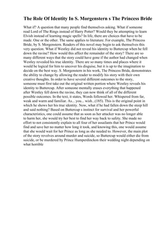 The Role Of Identity In S. Morgenstern s The Princess Bride
What if? A question that many people find themselves asking. What if someone
read Lord of The Rings instead of Harry Potter? Would they be attempting to learn
Elvish instead of learning magic spells? In life, there are choices that have to be
made. One or the other. The same applies to literature. For example, The Princess
Bride, by S. Morgenstern. Readers of this novel may begin to ask themselves this
very question. What if Westley did not reveal his identity to Buttercup when he fell
down the ravine? How would this affect the remainder of the story? There are so
many different ways that the story could have gone if the author had changed when
Westley revealed his true identity. There are so many times and places where it
would be logical for him to uncover his disguise, but it is up to the imagination to
decide on the best way. S. Morgenstern in his work, The Princess Bride, demonstrates
the ability to change by allowing the reader to modify his story with their own
creative thoughts. In order to have several different outcomes to the story,
someone must first take out the original written portion where Westley reveals his
identity to Buttercup. After someone mentally erases everything that happened
after Westley fell down the ravine, they can now think of all of the different
possible outcomes. In the text, it states, Words followed her. Whispered from far,
weak and warm and familiar. As... you... wish...(185). This is the original point in
which he shows her his true identity. Now, what if he had fallen down the steep hill
and said nothing? Based on Buttercup s instinct for survival and her powerful
characteristics, one could assume that as soon as her attacker was no longer able
to harm her, she would try her best to find her way back to safety. She made no
effort to not consistently explain to all four of her assailants that her Prince would
find and save her no matter how long it took, and knowing this, one would assume
that she would wait for her Prince as long as she needed to. However, the main plot
of the story revolves around murder and suicide, so Buttercup would either die from
suicide, or be murdered by Prince Humperdinckon their wedding night depending on
what horrible
 