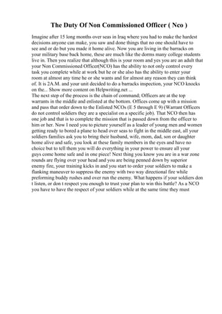 The Duty Of Non Commissioned Officer ( Nco )
Imagine after 15 long months over seas in Iraq where you had to make the hardest
decisions anyone can make, you saw and done things that no one should have to
see and or do but you made it home alive. Now you are living in the barracks on
your military base back home, these are much like the dorms many college students
live in. Then you realize that although this is your room and yes you are an adult that
your Non Commissioned Officer(NCO) has the ability to not only control every
task you complete while at work but he or she also has the ability to enter your
room at almost any time he or she wants and for almost any reason they can think
of. It is 2A.M. and your unit decided to do a barracks inspection, your NCO knocks
on the... Show more content on Helpwriting.net ...
The next step of the process is the chain of command; Officers are at the top
warrants in the middle and enlisted at the bottom. Offices come up with a mission
and pass that order down to the Enlisted NCOs (E 5 through E 9) (Warrant Officers
do not control soldiers they are a specialist on a specific job). That NCO then has
one job and that is to complete the mission that is passed down from the officer to
him or her. Now I need you to picture yourself as a leader of young men and women
getting ready to bored a plane to head over seas to fight in the middle east, all your
soldiers families ask you to bring their husband, wife, mom, dad, son or daughter
home alive and safe, you look at these family members in the eyes and have no
choice but to tell them you will do everything in your power to ensure all your
guys come home safe and in one piece! Next thing you know you are in a war zone
rounds are flying over your head and you are being penned down by superior
enemy fire, your training kicks in and you start to order your soldiers to make a
flanking maneuver to suppress the enemy with two way directional fire while
preforming buddy rushes and over run the enemy. What happens if your soldiers don
t listen, or don t respect you enough to trust your plan to win this battle? As a NCO
you have to have the respect of your soldiers while at the same time they must
 