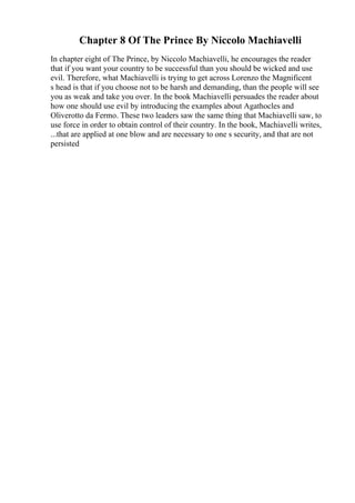 Chapter 8 Of The Prince By Niccolo Machiavelli
In chapter eight of The Prince, by Niccolo Machiavelli, he encourages the reader
that if you want your country to be successful than you should be wicked and use
evil. Therefore, what Machiavelli is trying to get across Lorenzo the Magnificent
s head is that if you choose not to be harsh and demanding, than the people will see
you as weak and take you over. In the book Machiavelli persuades the reader about
how one should use evil by introducing the examples about Agathocles and
Oliverotto da Fermo. These two leaders saw the same thing that Machiavelli saw, to
use force in order to obtain control of their country. In the book, Machiavelli writes,
...that are applied at one blow and are necessary to one s security, and that are not
persisted
 