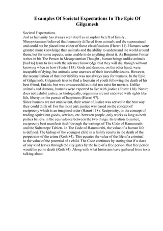 Examples Of Societal Expectations In The Epic Of
Gilgamesh
Societal Expectations
Just as humanity has always seen itself as an orphan bereft of family ,
Mesopotamians believed that humanity differed from animals and the supernatural
and could not be placed into either of those classifications (Harari 11). Humans were
granted more knowledge than animals and the ability to understand the world around
them, but for some aspects, were unable to do anything about it. As Benjamin Foster
writes in his The Person in Mesopotamian Thought , human beings unlike animals
[had to] learn to live with the advance knowledge that they will die, though without
knowing when or how (Foster 118). Gods and demons, on the other hand, were
incapable of dying, but animals were unaware of their inevitable deaths. However,
the reconciliation of that inevitability was not always easy for humans. In the Epic
of Gilgamesh, Gilgamesh tries to find a fountain of youth following the death of his
best friend, Enkidu, but was unsuccessful as it did not exist for mortals. Unlike
animals and demons, humans were expected to live with justice (Foster 118). Nature
does not exhibit justice, as biologically, organisms are not endowed with rights like
life, liberty, or the pursuit of happiness (Harari 97).
Since humans are not omniscient, their sense of justice was served in the best way
they could think of. For the most part, justice was based on the concept of
reciprocity which is an imagined order (Harari 118). Reciprocity, or the concept of
trading equivalent goods, services, etc. between people, only works as long as both
parties believe in the equivalence between the two things. In relation to justice,
reciprocity best manifests itself through the writings of The Code of Hammurabi
and the Sultantepe Tablets. In The Code of Hammurabi, the value of a human life
is defined. The kidnap of the youngest child in a family results in the death of the
perpetrator of the crime (Roth 84). This equates the value of the life of a criminal
to the value of the potential of a child. The Code continues by stating that if a slave
of any kind leaves through the city gates by the help of a free person, that free person
would be put to death (Roth 84). Along with what historians have gathered from texts
talking about
 