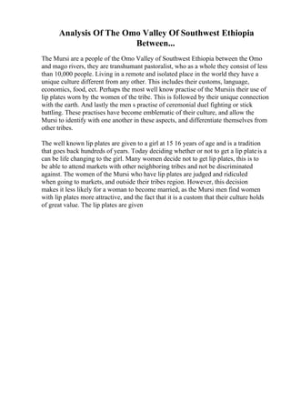Analysis Of The Omo Valley Of Southwest Ethiopia
Between...
The Mursi are a people of the Omo Valley of Southwest Ethiopia between the Omo
and mago rivers, they are transhumant pastoralist, who as a whole they consist of less
than 10,000 people. Living in a remote and isolated place in the world they have a
unique culture different from any other. This includes their customs, language,
economics, food, ect. Perhaps the most well know practise of the Mursiis their use of
lip plates worn by the women of the tribe. This is followed by their unique connection
with the earth. And lastly the men s practise of ceremonial duel fighting or stick
battling. These practises have become emblematic of their culture, and allow the
Mursi to identify with one another in these aspects, and differentiate themselves from
other tribes.
The well known lip plates are given to a girl at 15 16 years of age and is a tradition
that goes back hundreds of years. Today deciding whether or not to get a lip plateis a
can be life changing to the girl. Many women decide not to get lip plates, this is to
be able to attend markets with other neighboring tribes and not be discriminated
against. The women of the Mursi who have lip plates are judged and ridiculed
when going to markets, and outside their tribes region. However, this decision
makes it less likely for a woman to become married, as the Mursi men find women
with lip plates more attractive, and the fact that it is a custom that their culture holds
of great value. The lip plates are given
 