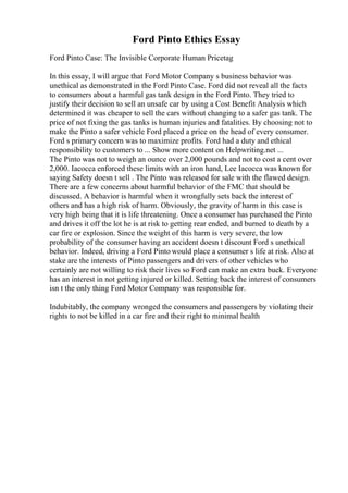 Ford Pinto Ethics Essay
Ford Pinto Case: The Invisible Corporate Human Pricetag
In this essay, I will argue that Ford Motor Company s business behavior was
unethical as demonstrated in the Ford Pinto Case. Ford did not reveal all the facts
to consumers about a harmful gas tank design in the Ford Pinto. They tried to
justify their decision to sell an unsafe car by using a Cost Benefit Analysis which
determined it was cheaper to sell the cars without changing to a safer gas tank. The
price of not fixing the gas tanks is human injuries and fatalities. By choosing not to
make the Pinto a safer vehicle Ford placed a price on the head of every consumer.
Ford s primary concern was to maximize profits. Ford had a duty and ethical
responsibility to customers to ... Show more content on Helpwriting.net ...
The Pinto was not to weigh an ounce over 2,000 pounds and not to cost a cent over
2,000. Iacocca enforced these limits with an iron hand, Lee Iacocca was known for
saying Safety doesn t sell . The Pinto was released for sale with the flawed design.
There are a few concerns about harmful behavior of the FMC that should be
discussed. A behavior is harmful when it wrongfully sets back the interest of
others and has a high risk of harm. Obviously, the gravity of harm in this case is
very high being that it is life threatening. Once a consumer has purchased the Pinto
and drives it off the lot he is at risk to getting rear ended, and burned to death by a
car fire or explosion. Since the weight of this harm is very severe, the low
probability of the consumer having an accident doesn t discount Ford s unethical
behavior. Indeed, driving a Ford Pinto would place a consumer s life at risk. Also at
stake are the interests of Pinto passengers and drivers of other vehicles who
certainly are not willing to risk their lives so Ford can make an extra buck. Everyone
has an interest in not getting injured or killed. Setting back the interest of consumers
isn t the only thing Ford Motor Company was responsible for.
Indubitably, the company wronged the consumers and passengers by violating their
rights to not be killed in a car fire and their right to minimal health
 
