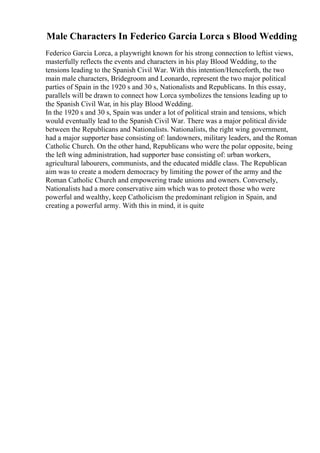 Male Characters In Federico Garcia Lorca s Blood Wedding
Federico Garcia Lorca, a playwright known for his strong connection to leftist views,
masterfully reflects the events and characters in his play Blood Wedding, to the
tensions leading to the Spanish Civil War. With this intention/Henceforth, the two
main male characters, Bridegroom and Leonardo, represent the two major political
parties of Spain in the 1920 s and 30 s, Nationalists and Republicans. In this essay,
parallels will be drawn to connect how Lorca symbolizes the tensions leading up to
the Spanish Civil War, in his play Blood Wedding.
In the 1920 s and 30 s, Spain was under a lot of political strain and tensions, which
would eventually lead to the Spanish Civil War. There was a major political divide
between the Republicans and Nationalists. Nationalists, the right wing government,
had a major supporter base consisting of: landowners, military leaders, and the Roman
Catholic Church. On the other hand, Republicans who were the polar opposite, being
the left wing administration, had supporter base consisting of: urban workers,
agricultural labourers, communists, and the educated middle class. The Republican
aim was to create a modern democracy by limiting the power of the army and the
Roman Catholic Church and empowering trade unions and owners. Conversely,
Nationalists had a more conservative aim which was to protect those who were
powerful and wealthy, keep Catholicism the predominant religion in Spain, and
creating a powerful army. With this in mind, it is quite
 