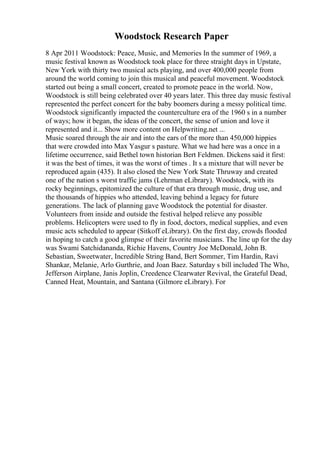 Woodstock Research Paper
8 Apr 2011 Woodstock: Peace, Music, and Memories In the summer of 1969, a
music festival known as Woodstock took place for three straight days in Upstate,
New York with thirty two musical acts playing, and over 400,000 people from
around the world coming to join this musical and peaceful movement. Woodstock
started out being a small concert, created to promote peace in the world. Now,
Woodstock is still being celebrated over 40 years later. This three day music festival
represented the perfect concert for the baby boomers during a messy political time.
Woodstock significantly impacted the counterculture era of the 1960 s in a number
of ways; how it began, the ideas of the concert, the sense of union and love it
represented and it... Show more content on Helpwriting.net ...
Music soared through the air and into the ears of the more than 450,000 hippies
that were crowded into Max Yasgur s pasture. What we had here was a once in a
lifetime occurrence, said Bethel town historian Bert Feldmen. Dickens said it first:
it was the best of times, it was the worst of times . It s a mixture that will never be
reproduced again (435). It also closed the New York State Thruway and created
one of the nation s worst traffic jams (Lehrman eLibrary). Woodstock, with its
rocky beginnings, epitomized the culture of that era through music, drug use, and
the thousands of hippies who attended, leaving behind a legacy for future
generations. The lack of planning gave Woodstock the potential for disaster.
Volunteers from inside and outside the festival helped relieve any possible
problems. Helicopters were used to fly in food, doctors, medical supplies, and even
music acts scheduled to appear (Sitkoff eLibrary). On the first day, crowds flooded
in hoping to catch a good glimpse of their favorite musicians. The line up for the day
was Swami Satchidananda, Richie Havens, Country Joe McDonald, John B.
Sebastian, Sweetwater, Incredible String Band, Bert Sommer, Tim Hardin, Ravi
Shankar, Melanie, Arlo Gurthrie, and Joan Baez. Saturday s bill included The Who,
Jefferson Airplane, Janis Joplin, Creedence Clearwater Revival, the Grateful Dead,
Canned Heat, Mountain, and Santana (Gilmore eLibrary). For
 