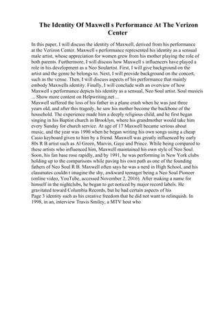 The Identity Of Maxwell s Performance At The Verizon
Center
In this paper, I will discuss the identity of Maxwell, derived from his performance
at the Verizon Center. Maxwell s performance represented his identity as a sensual
male artist, whose appreciation for women grew from his mother playing the role of
both parents. Furthermore, I will discuss how Maxwell s influencers have played a
role in his development as a Neo Soulartist. First, I will give background on the
artist and the genre he belongs to. Next, I will provide background on the concert,
such as the venue. Then, I will discuss aspects of his performance that mainly
embody Maxwells identity. Finally, I will conclude with an overview of how
Maxwell s performance depicts his identity as a sensual, Neo Soul artist. Soul musicis
... Show more content on Helpwriting.net ...
Maxwell suffered the loss of his father in a plane crash when he was just three
years old, and after this tragedy, he saw his mother become the backbone of the
household. The experience made him a deeply religious child, and he first began
singing in his Baptist church in Brooklyn, where his grandmother would take him
every Sunday for church service. At age of 17 Maxwell became serious about
music, and the year was 1990 when he began writing his own songs using a cheap
Casio keyboard given to him by a friend. Maxwell was greatly influenced by early
80s R B artist such as Al Green, Marvin, Gaye and Prince. While being compared to
these artists who influenced him, Maxwell maintained his own style of Neo Soul.
Soon, his fan base rose rapidly, and by 1991, he was performing in New York clubs
holding up to the comparisons while paving his own path as one of the founding
fathers of Neo Soul R B. Maxwell often says he was a nerd in High School, and his
classmates couldn t imagine the shy, awkward teenager being a Neo Soul Pioneer
(online video, YouTube, accessed November 2, 2016). After making a name for
himself in the nightclubs, he began to get noticed by major record labels. He
gravitated toward Columbia Records, but he had certain aspects of his
Page 3 identity such as his creative freedom that he did not want to relinquish. In
1998, in an, interview Travis Smiley, a MTV host who
 