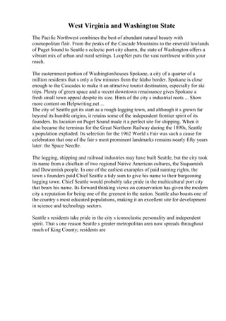 West Virginia and Washington State
The Pacific Northwest combines the best of abundant natural beauty with
cosmopolitan flair. From the peaks of the Cascade Mountains to the emerald lowlands
of Puget Sound to Seattle s eclectic port city charm, the state of Washington offers a
vibrant mix of urban and rural settings. LoopNet puts the vast northwest within your
reach.
The easternmost portion of Washingtonhouses Spokane, a city of a quarter of a
million residents that s only a few minutes from the Idaho border. Spokane is close
enough to the Cascades to make it an attractive tourist destination, especially for ski
trips. Plenty of green space and a recent downtown renaissance gives Spokane a
fresh small town appeal despite its size. Hints of the city s industrial roots ... Show
more content on Helpwriting.net ...
The city of Seattle got its start as a rough logging town, and although it s grown far
beyond its humble origins, it retains some of the independent frontier spirit of its
founders. Its location on Puget Sound made it a perfect site for shipping. When it
also became the terminus for the Great Northern Railway during the 1890s, Seattle
s population exploded. Its selection for the 1962 World s Fair was such a cause for
celebration that one of the fair s most prominent landmarks remains nearly fifty years
later: the Space Needle.
The logging, shipping and railroad industries may have built Seattle, but the city took
its name from a chieftain of two regional Native American cultures, the Suquamish
and Duwamish people. In one of the earliest examples of paid naming rights, the
town s founders paid Chief Seattle a tidy sum to give his name to their burgeoning
logging town. Chief Seattle would probably take pride in the multicultural port city
that bears his name. Its forward thinking views on conservation has given the modern
city a reputation for being one of the greenest in the nation. Seattle also boasts one of
the country s most educated populations, making it an excellent site for development
in science and technology sectors.
Seattle s residents take pride in the city s iconoclastic personality and independent
spirit. That s one reason Seattle s greater metropolitan area now spreads throughout
much of King County; residents are
 