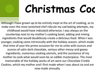 Christmas Coo
Although I have grown up to be entirely inept at the art of cooking, as to
make even the most wretched chef ridicule my sad baking attempts, my
     childhood would have indicated otherwise; I was always on the
    countertop next to my mother’s cooking bowl, adding and mixing
 ingredients that would doubtlessly create a delicious food. When I was
younger, cooking came intrinsically with the holiday season, which made
  that time of year the prime occasion for me to unite with ounces and
     ounces of satin dark chocolate, various other messy and gooey
    ingredients, numerous cooking utensils, and the assistance of my
  mother to cook what would soon be an edible masterpiece. The most
   memorable of the holiday works of art were our Chocolate Crinkle
Cookies, which my mother and I first made when I was about six and are
                           now made annually.
 