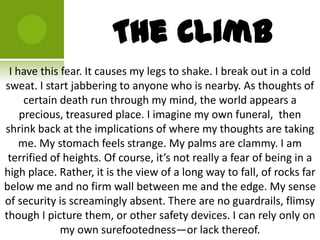 The Climb
 I have this fear. It causes my legs to shake. I break out in a cold
sweat. I start jabbering to anyone who is nearby. As thoughts of
     certain death run through my mind, the world appears a
    precious, treasured place. I imagine my own funeral, then
shrink back at the implications of where my thoughts are taking
    me. My stomach feels strange. My palms are clammy. I am
 terrified of heights. Of course, it’s not really a fear of being in a
high place. Rather, it is the view of a long way to fall, of rocks far
below me and no firm wall between me and the edge. My sense
of security is screamingly absent. There are no guardrails, flimsy
though I picture them, or other safety devices. I can rely only on
             my own surefootedness—or lack thereof.
 