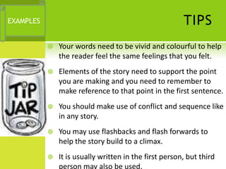 EXAMPLES                                                TIPS
              Your words need to be vivid and colourful to help
               the reader feel the same feelings that you felt.
              Elements of the story need to support the point
               you are making and you need to remember to
               make reference to that point in the first sentence.
              You should make use of conflict and sequence like
               in any story.
              You may use flashbacks and flash forwards to
               help the story build to a climax.
              It is usually written in the first person, but third
               person may also be used.
 