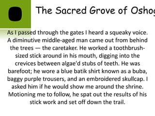 The Sacred Grove of Oshog

As I passed through the gates I heard a squeaky voice.
A diminutive middle-aged man came out from behind
 the trees — the caretaker. He worked a toothbrush-
   sized stick around in his mouth, digging into the
   crevices between algae'd stubs of teeth. He was
barefoot; he wore a blue batik shirt known as a buba,
baggy purple trousers, and an embroidered skullcap. I
  asked him if he would show me around the shrine.
Motioning me to follow, he spat out the results of his
         stick work and set off down the trail.
 
