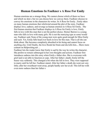 Human Emotions In Faulkner s A Rose For Emily
Human emotions are a strange thing. We cannot choose which of them we have
and which we don t, but we can choose how we convey them. Faulkner chooses to
convey his emotions in the characters he writes. In A Rose for Emily , Emily takes
on many human emotions that whirlwind around the plot of the story. Faulkner
displays love, sadness, and revenge as human emotion in A Rose for Emily . The
first human emotion that Faulkner displays in A Rose for Emily is love. Emily
falls in love with this man that is not the perfect choice. Homer Barron is a young
man who falls in love with many girls. He is not the marrying type as some would
say. Faulkner said, None of the young men were quite good enough for Miss Emily
and such. Yet, Emily falls head over heels in love for this man. That is all she can
think about. She becomes completely absorbed in his being and cannot focus on
anything else. Until finally, the love floods her brain and she kills him.... Show more
content on Helpwriting.net ...
Faulkner lets the reader know that Emily is sad by the way he writes the character.
She prefers to remain submerged in her own thoughts and actions. Faulkner first
introduces sadness into this story when Emily s father dies. She is overcome with
grief and is not able to function or cope. After her father s death, Emily left the
house very seldomly. This changed a bit when she fell in love. They were supposed
to marry until he left her. Faulkner stated, After her father s death she went out very
little; after her sweetheart went away, people hardly saw her at all. This left her with
even more sadness than her father s
 
