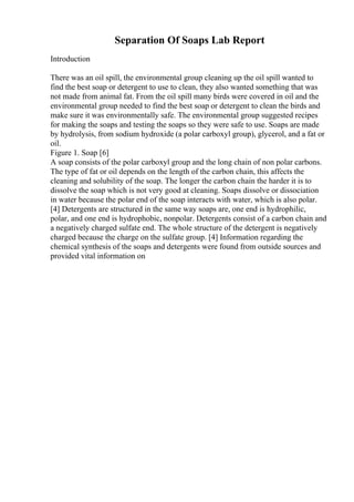 Separation Of Soaps Lab Report
Introduction
There was an oil spill, the environmental group cleaning up the oil spill wanted to
find the best soap or detergent to use to clean, they also wanted something that was
not made from animal fat. From the oil spill many birds were covered in oil and the
environmental group needed to find the best soap or detergent to clean the birds and
make sure it was environmentally safe. The environmental group suggested recipes
for making the soaps and testing the soaps so they were safe to use. Soaps are made
by hydrolysis, from sodium hydroxide (a polar carboxyl group), glycerol, and a fat or
oil.
Figure 1. Soap [6]
A soap consists of the polar carboxyl group and the long chain of non polar carbons.
The type of fat or oil depends on the length of the carbon chain, this affects the
cleaning and solubility of the soap. The longer the carbon chain the harder it is to
dissolve the soap which is not very good at cleaning. Soaps dissolve or dissociation
in water because the polar end of the soap interacts with water, which is also polar.
[4] Detergents are structured in the same way soaps are, one end is hydrophilic,
polar, and one end is hydrophobic, nonpolar. Detergents consist of a carbon chain and
a negatively charged sulfate end. The whole structure of the detergent is negatively
charged because the charge on the sulfate group. [4] Information regarding the
chemical synthesis of the soaps and detergents were found from outside sources and
provided vital information on
 