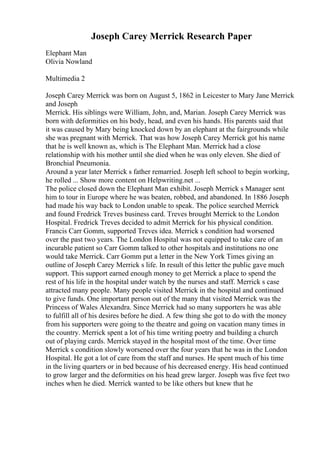 Joseph Carey Merrick Research Paper
Elephant Man
Olivia Nowland
Multimedia 2
Joseph Carey Merrick was born on August 5, 1862 in Leicester to Mary Jane Merrick
and Joseph
Merrick. His siblings were William, John, and, Marian. Joseph Carey Merrick was
born with deformities on his body, head, and even his hands. His parents said that
it was caused by Mary being knocked down by an elephant at the fairgrounds while
she was pregnant with Merrick. That was how Joseph Carey Merrick got his name
that he is well known as, which is The Elephant Man. Merrick had a close
relationship with his mother until she died when he was only eleven. She died of
Bronchial Pneumonia.
Around a year later Merrick s father remarried. Joseph left school to begin working,
he rolled ... Show more content on Helpwriting.net ...
The police closed down the Elephant Man exhibit. Joseph Merrick s Manager sent
him to tour in Europe where he was beaten, robbed, and abandoned. In 1886 Joseph
had made his way back to London unable to speak. The police searched Merrick
and found Fredrick Treves business card. Treves brought Merrick to the London
Hospital. Fredrick Treves decided to admit Merrick for his physical condition.
Francis Carr Gomm, supported Treves idea. Merrick s condition had worsened
over the past two years. The London Hospital was not equipped to take care of an
incurable patient so Carr Gomm talked to other hospitals and institutions no one
would take Merrick. Carr Gomm put a letter in the New York Times giving an
outline of Joseph Carey Merrick s life. In result of this letter the public gave much
support. This support earned enough money to get Merrick a place to spend the
rest of his life in the hospital under watch by the nurses and staff. Merrick s case
attracted many people. Many people visited Merrick in the hospital and continued
to give funds. One important person out of the many that visited Merrick was the
Princess of Wales Alexandra. Since Merrick had so many supporters he was able
to fulfill all of his desires before he died. A few thing she got to do with the money
from his supporters were going to the theatre and going on vacation many times in
the country. Merrick spent a lot of his time writing poetry and building a church
out of playing cards. Merrick stayed in the hospital most of the time. Over time
Merrick s condition slowly worsened over the four years that he was in the London
Hospital. He got a lot of care from the staff and nurses. He spent much of his time
in the living quarters or in bed because of his decreased energy. His head continued
to grow larger and the deformities on his head grew larger. Joseph was five feet two
inches when he died. Merrick wanted to be like others but knew that he
 