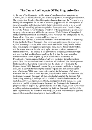 The Causes And Impacts Of The Progressive Era
At the turn of the 19th century a tidal wave of moral conscience swept across
America, and the desire for social, and eventually political, reform gripped the nation.
The opening two decades of the 20th century became known as the Progressive era.
During this time period, the citizens of America grappled with the consequences of
rapid urbanization and industrialization. Progressives soon sought to solve social
issues through refreshing government policies. Three presidents, Theodor Teddy
Roosevelt, William Howard Taft, and Woodrow Wilson, respectively, spear headed
the progressive movement within the government. While Taft and Wilson played
their part in the reformation of the nation, it was Roosevelt who championed the era.
Roosevelt s... Show more content on Helpwriting.net ...
Roosevelt also ventured to institute a number of social reforms aimed at improving
living standards. One of Roosevelt s first opportunities to impose his progressive
style of leadership occurred when miners went on strike in Pennsylvania, and the
mine owners refused to accept the complaints being made. Roosevelt stepped in,
and threatened to annex the mines and replace the corporation s owners with
federal employees. This resulted in the corporations increasing the miners wages
and lowering their working hours, marking the first time the government had
aided workers in a labor dispute. By 1903 Roosevelt had established the
Department of Commerce and Labor, which kept capitalists from abusing their
power. Next, Roosevelt aimed to solve the issue with railroads, and their impact on
food production. By pushing congress to pass the Elkins act of 1903, and the
Hepburn Act of 1906, Roosevelt enabled the government to set limits to shipping
costs, and effectively terminating the railroad corporations from increasing the
costs of shipping. While many progressives called for the banning of all trusts,
Roosevelt saw the value in them. By 1904, Roosevelt had earned the reputation of a
trustbuster ; however, Roosevelt felt that a trust only breached the Sherman Anti
Trust policy, deeming it an illegal entity, if it bullied smaller businesses out of the
market and/or wronged consumers. Slowly, as illegal trusts and monopolies were
shut down, city life began to improve; however, not fast enough for Roosevelt s
progressive mind. Inspired by Upton Sinclair s novel The Jungle, which exposed the
appalling sanitation standards of meat storing facilities, Roosevelt established the
Meat Inspection and the Pure Food and Drug Acts, which required federal agents to
inspect all meat, medicine and general foods, sold within
 