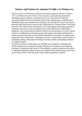 Nature And Nature In Antonio Vivaldi s La Primavera
My first work is La Primavera written by the Italian composer Antonio Vivaldi in
1723. La Primavera is one of four violin concertos, each capturing moods and
illustrating stories related to a specific time of year. Each section within this
movement illustrate the most beautiful scenes of the springseason, including birds,
babbling brooks, and a thunderstorm. (Soomo). My second work is an oil on canvas
painting, titled The Grand Canyon of the Yellowstone by Thomas Moran. The Grand
Canyon of the Yellowstone was painted in 1872 and captures the unique geological
formations and diverse and extravagant colors of the Midwestern United States
landscape. The common theme shared by both of the chosen pieces of work is nature.
Antonio Vivaldiembraces the spring season and captures the moods and illustrates
stories specific to that time of year. Moran captured the true beauty of a Midwestern
landscape of the United States. Although one work is musical piece and the other is a
landscape painting, both capture the beauty of nature and the surrounding elements.
2. Audience Impact
The theme of nature should impact any member of my audience. Although each
artifact contains its own unique message, both pieces of art possess an underlying
message of connecting with nature. For the audience, a deep connection with nature
is offered through the artifacts as they are reminded of the inherent beauty that exists
in the natural world. I feel the chosen topic of the presentation would be
 