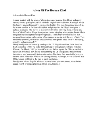 Aliens Of The Human Kind
Aliens of the Human Kind
A man, marked with the scars of a long dangerous journey. Hot, bleak, and empty,
the dry air and glaring lack of life created a tangible sense of doom. Risking it all for
his family, leaving his country, crossing the border. This man has created a new life,
he is now an alien in the land of freedom and prosperity. An illegal immigrant is
defined as anyone who moves to a country with intent on living there, without any
form of identification. Illegal immigration comes into play when people do not follow
the guidelines during the immigration process. Today there are many issues that
surround immigration: reformation of the system, amnesty, and the over effects. This
raises the question, just how do undocumented immigrants affect the US, politically,
socially, and economically?
Many immigrants are currently coming to the US illegally are from Latin America.
Back in the late 1800 s we had a different type of immigration problems with the
Chinese. On May 6, 1882 president Chester A. Arthur signed the Chinese exclusion
act which prohibited all Chinese from entering the US (wikipedia). Back in those
times there was less sensitivity towards racism. One thing that was similar between
the two times were their motives for coming: money. Although 2016 is different than
1882, we can still look to the past to guide our future.
Immigrants, aliens, illegals, whatever nomenclature you want to use, are a double
edged sword. When people move into an area, legally or
 