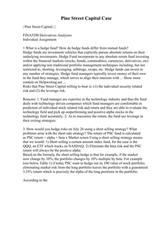 Pine Street Capital Case
| Pine Street Capital| | |
FINA5290 Derivatives Analysiss
Individual Assignment
1.What is a hedge fund? How do hedge funds differ from mutual funds?
Hedge funds are investment vehicles that explicitly pursue absolute returns on their
underlying investments. Hedge Fund incorporate to any absolute return fund investing
within the financial markets (stocks, bonds, commodities, currencies, derivatives, etc)
and/or applying non traditional portfolio management techniques including, but not
restricted to, shorting, leveraging, arbitrage, swaps, etc. Hedge funds can invest in
any number of strategies. Hedge fund managers typically invest money of their own
in the fund they manage, which serves to align their interests with ... Show more
content on Helpwriting.net ...
Risks that Pine Street Capital willing to bear is: (1) the individual security related
risk and (2) the leverage risk.
Reasons: 1. Fund manager are expertise in the technology industry and thus the fund
deals with technology driven companies which fund managers are comfortable in
prediction of individual stock related risk and return and they are able to evaluate the
technology field and pick up outperforming and positive alpha stocks in the
technology field accurately. 2. As to maximize the return, the fund use leverage in
their exiting strategies.
3. How would you hedge risks on July 26 using a short selling strategy? What
problems arise with the short sale strategy? The return of PSC fund is calculated
as PSC return = alpha + beta x Market return Using a short selling strategy means
that we would: 1) Short selling a certain amount index fund, for the case is the
QQQ, an ETF which tracks on NASDAQ. 2) Eliminate the beta risk and the PSC
return will always be the positive alpha.
Based on the formula, the short selling hedge is that for example, if the market
now change by 10%, the portfolio changes by 10% multiple by beta. For example
(see below Table 1) if today PSC want to hedge out its 100 value of stock portfolio,
eliminating market risk from the long portfolio leaves the portfolio with a guaranteed
3.35% return which is precisely the alpha of the long positions in the portfolio.
According to the
 