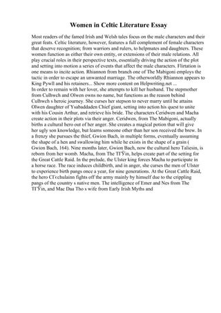 Women in Celtic Literature Essay
Most readers of the famed Irish and Welsh tales focus on the male characters and their
great feats. Celtic literature, however, features a full complement of female characters
that deserve recognition; from warriors and rulers, to helpmates and daughters. These
women function as either their own entity, or extensions of their male relations. All
play crucial roles in their perspective texts, essentially driving the action of the plot
and setting into motion a series of events that affect the male characters. Flirtation is
one means to incite action. Rhiannon from branch one of The Mabigoni employs the
tactic in order to escape an unwanted marriage. The otherworldly Rhiannon appears to
King Pywll and his retainers... Show more content on Helpwriting.net ...
In order to remain with her lover, she attempts to kill her husband. The stepmother
from Culhwch and Olwen owns no name, but functions as the reason behind
Culhwch s heroic journey. She curses her stepson to never marry until he attains
Olwen daughter of Ysabaddaden Chief giant, setting into action his quest to unite
with his Cousin Arthur, and retrieve his bride. The characters Ceridwen and Macha
create action in their plots via their anger. Ceridwen, from The Mabigoni, actually
births a cultural hero out of her anger. She creates a magical potion that will give
her ugly son knowledge, but learns someone other than her son received the brew. In
a frenzy she pursues the thief, Gwion Bach, in multiple forms, eventually assuming
the shape of a hen and swallowing him while he exists in the shape of a grain (
Gwion Bach, 164). Nine months later, Gwion Bach, now the cultural hero Taliesin, is
reborn from her womb. Macha, from The TГЎin, helps create part of the setting for
the Great Cattle Raid. In the prelude, the Ulster king forces Macha to participate in
a horse race. The race induces childbirth, and in anger, she curses the men of Ulster
to experience birth pangs once a year, for nine generations. At the Great Cattle Raid,
the hero CГєchulainn fights off the army mainly by himself due to the crippling
pangs of the country s native men. The intelligence of Emer and Nes from The
TГЎin, and Mac Daa Tho s wife from Early Irish Myths and
 