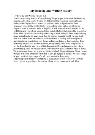 My Reading And Writing History
My Reading and Writing History pt.1
Just like with many aspects of myself many things helped in the contribution of my
reading and writing skills. It was a bit difficult in the beginning learning to read
and write in English since I learned to read and write in Spanish first. Both
languages being pretty similar kind of screwed me up as a child so it took me
longer to learn to read and write in English. Which in turn is why I was put in the
ELD for many years. I did eventually test out of it before starting middle school, but
that s when my dislike for reading and writing started. Being in those programs they
made us read and write even more than the normal students would. I would think
now that all that work should have made me better at reading and writing but in
turn it made me resent those very things and not any better at them. Another thing
that made it worse was my family status, things in my home were complicated to
say the least, but the way I was affected academically was because neither of my
parents really cared for my education, so I was never made to read or write at home.
Those two main things are where my dislike for both things originated. Since I never
thought they were important other than to just get a grade in a class. All these things
helped contribute to the type of reader and writer that I am today.
The main people that have shaped me as a reader and writer today were teachers
since I got no help at home. From what I have noticed however from k 12th
 