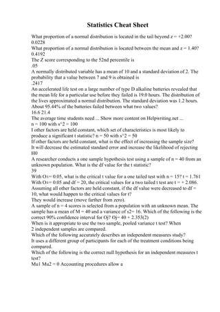 Statistics Cheat Sheet
What proportion of a normal distribution is located in the tail beyond z = +2.00?
0.0228
What proportion of a normal distribution is located between the mean and z = 1.40?
0.4192
The Z score corresponding to the 52nd percentile is
.05
A normally distributed variable has a mean of 10 and a standard deviation of 2. The
probability that a value between 7 and 9 is obtained is
.2417
An accelerated life test on a large number of type D alkaline batteries revealed that
the mean life for a particular use before they failed is 19.0 hours. The distribution of
the lives approximated a normal distribution. The standard deviation was 1.2 hours.
About 95.44% of the batteries failed between what two values?
16.6 21.4
The average time students need ... Show more content on Helpwriting.net ...
n = 100 with s^2 = 100
I other factors are held constant, which set of characteristics is most likely to
produce a significant t statistic? n = 50 with s^2 = 50
If other factors are held constant, what is the effect of increasing the sample size?
It will decrease the estimated standard error and increase the likelihood of rejecting
H0
A researcher conducts a one sample hypothesis test using a sample of n = 40 from an
unknown population. What is the df value for the t statistic?
39
With О±= 0.05, what is the critical t value for a one tailed test with n = 15? t = 1.761
With О±= 0.05 and df = 20, the critical values for a two tailed t test are t = + 2.086.
Assuming all other factors are held constant, if the df value were decreased to df =
10, what would happen to the critical values for t?
They would increase (move farther from zero).
A sample of n = 4 scores is selected from a population with an unknown mean. The
sample has a mean of M = 40 and a variance of s2= 16. Which of the following is the
correct 90% confidence interval for Ој? Ој= 40 + 2.353(2)
When is it appropriate to use the two sample, pooled variance t test? When
2 independent samples are compared.
Which of the following accurately describes an independent measures study?
It uses a different group of participants for each of the treatment conditions being
compared.
Which of the following is the correct null hypothesis for an independent measures t
test?
Mu1 Mu2 = 0 Accounting procedures allow a
 