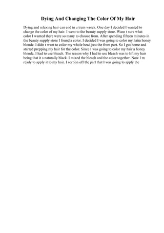 Dying And Changing The Color Of My Hair
Dying and relaxing hair can end in a train wreck. One day I decided I wanted to
change the color of my hair. I went to the beauty supply store. Wasn t sure what
color I wanted there were so many to choose from. After spending fifteen minutes in
the beauty supply store I found a color. I decided I was going to color my haira honey
blonde. I didn t want to color my whole head just the front part. So I got home and
started prepping my hair for the color. Since I was going to color my hair a honey
blonde, I had to use bleach. The reason why I had to use bleach was to lift my hair
being that it s naturally black. I mixed the bleach and the color together. Now I m
ready to apply it to my hair. I section off the part that I was going to apply the
 
