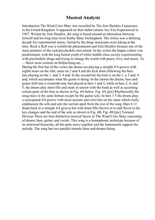 Musical Analysis
Introduction The Wind Cries Mary was recorded by The Jimi Hendrix Experience
in the United Kingdom. It appeared on their debut release Are You Experienced in
1967. Written by Jimi Hendrix, the song is based around an altercation between
himself and his long time lover Kathy Mary Etchingham. The sixties was a defining
decade for experimental music, fueled by the drugs musicians were taking at the
time. Rock n Roll was a worldwide phenomenon and Jimi Hendrix became one of the
main pioneers of the rock/psychedelic movement. In the sixties the hippie culture was
predominant, with the long haired youth of white middle class society experimenting
with psychedelic drugs and trying to change the world with peace, love, and music. As
... Show more content on Helpwriting.net ...
During the first bar of the verses the drums are playing a straight 4/4 groove with
eighth notes on the ride, snare on 2 and 4 and the kick drum following the bass
line playing on the 1, and 3, 4 and. In the second bar the kick is on the 1, a 3 and, 4
and, which accentuates what the guitar is doing. In the chorus the drums, bass and
guitar shift into a sixteenth note feel played in bars 1 and 3, while in bars 2, 4, and
5, the drums play short fills and stops in unison with the band as well as accenting
certain parts of the beat as shown in Fig. 4A below. Fig. 4A [pic] Rhythmically the
song stays in the same format except for the guitar solo. In bars 1 5 the drums play
a syncopated 4/4 groove with more accents and extra hits on the snare which really
emphasizes the solo and sets the section apart from the rest of the song. Bars 6 11
drops back to a straight 4/4 groove but with drum fills thrown in to add flavor to the
key changes and the end of the solo as shown in Fig. 4B. Fig. 4B [pic] Textural
Devices There are four distinctive musical layers in The Wind Cries Mary consisting
of drums, bass, guitar, and vocals. This song is a homophonic archetype because of
its structural hierarchy, all the parts move together and the instruments support the
melody. The song has two parallel strands (bass and drums) being
 