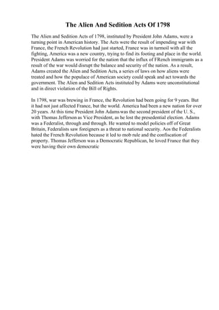 The Alien And Sedition Acts Of 1798
The Alien and Sedition Acts of 1798, instituted by President John Adams, were a
turning point in American history. The Acts were the result of impending war with
France, the French Revolution had just started, France was in turmoil with all the
fighting, America was a new country, trying to find its footing and place in the world.
President Adams was worried for the nation that the influx of FRench immigrants as a
result of the war would disrupt the balance and security of the nation. As a result,
Adams created the Alien and Sedition Acts, a series of laws on how aliens were
treated and how the populace of American society could speak and act towards the
government. The Alien and Sedition Acts instituted by Adams were unconstitutional
and in direct violation of the Bill of Rights.
In 1798, war was brewing in France, the Revolution had been going for 9 years. But
it had not just affected France, but the world. America had been a new nation for over
20 years. At this time President John Adamswas the second president of the U. S.,
with Thomas Jefferson as Vice President, as he lost the presedential election. Adams
was a Federalist, through and through. He wanted to model policies off of Great
Britain, Federalists saw foreigners as a threat to national security. Aos the Federalists
hated the French Revolution because it led to mob rule and the confiscation of
property. Thomas Jefferson was a Democratic Republican, he loved France that they
were having their own democratic
 