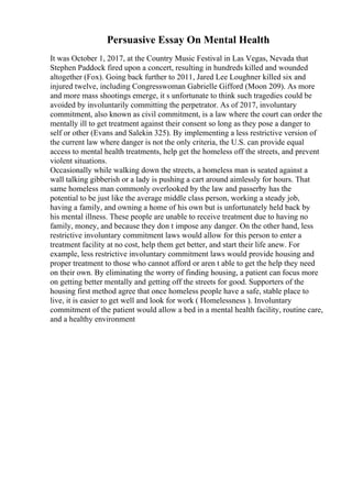 Persuasive Essay On Mental Health
It was October 1, 2017, at the Country Music Festival in Las Vegas, Nevada that
Stephen Paddock fired upon a concert, resulting in hundreds killed and wounded
altogether (Fox). Going back further to 2011, Jared Lee Loughner killed six and
injured twelve, including Congresswoman Gabrielle Gifford (Moon 209). As more
and more mass shootings emerge, it s unfortunate to think such tragedies could be
avoided by involuntarily committing the perpetrator. As of 2017, involuntary
commitment, also known as civil commitment, is a law where the court can order the
mentally ill to get treatment against their consent so long as they pose a danger to
self or other (Evans and Salekin 325). By implementing a less restrictive version of
the current law where danger is not the only criteria, the U.S. can provide equal
access to mental health treatments, help get the homeless off the streets, and prevent
violent situations.
Occasionally while walking down the streets, a homeless man is seated against a
wall talking gibberish or a lady is pushing a cart around aimlessly for hours. That
same homeless man commonly overlooked by the law and passerby has the
potential to be just like the average middle class person, working a steady job,
having a family, and owning a home of his own but is unfortunately held back by
his mental illness. These people are unable to receive treatment due to having no
family, money, and because they don t impose any danger. On the other hand, less
restrictive involuntary commitment laws would allow for this person to enter a
treatment facility at no cost, help them get better, and start their life anew. For
example, less restrictive involuntary commitment laws would provide housing and
proper treatment to those who cannot afford or aren t able to get the help they need
on their own. By eliminating the worry of finding housing, a patient can focus more
on getting better mentally and getting off the streets for good. Supporters of the
housing first method agree that once homeless people have a safe, stable place to
live, it is easier to get well and look for work ( Homelessness ). Involuntary
commitment of the patient would allow a bed in a mental health facility, routine care,
and a healthy environment
 