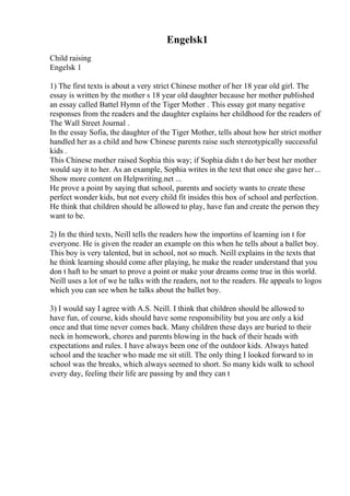 Engelsk1
Child raising
Engelsk 1
1) The first texts is about a very strict Chinese mother of her 18 year old girl. The
essay is written by the mother s 18 year old daughter because her mother published
an essay called Battel Hymn of the Tiger Mother . This essay got many negative
responses from the readers and the daughter explains her childhood for the readers of
The Wall Street Journal .
In the essay Sofia, the daughter of the Tiger Mother, tells about how her strict mother
handled her as a child and how Chinese parents raise such stereotypically successful
kids .
This Chinese mother raised Sophia this way; if Sophia didn t do her best her mother
would say it to her. As an example, Sophia writes in the text that once she gave her...
Show more content on Helpwriting.net ...
He prove a point by saying that school, parents and society wants to create these
perfect wonder kids, but not every child fit insides this box of school and perfection.
He think that children should be allowed to play, have fun and create the person they
want to be.
2) In the third texts, Neill tells the readers how the importins of learning isn t for
everyone. He is given the reader an example on this when he tells about a ballet boy.
This boy is very talented, but in school, not so much. Neill explains in the texts that
he think learning should come after playing, he make the reader understand that you
don t haft to be smart to prove a point or make your dreams come true in this world.
Neill uses a lot of we he talks with the readers, not to the readers. He appeals to logos
which you can see when he talks about the ballet boy.
3) I would say I agree with A.S. Neill. I think that children should be allowed to
have fun, of course, kids should have some responsibility but you are only a kid
once and that time never comes back. Many children these days are buried to their
neck in homework, chores and parents blowing in the back of their heads with
expectations and rules. I have always been one of the outdoor kids. Always hated
school and the teacher who made me sit still. The only thing I looked forward to in
school was the breaks, which always seemed to short. So many kids walk to school
every day, feeling their life are passing by and they can t
 