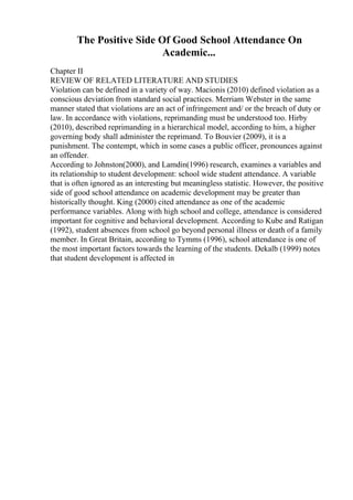 The Positive Side Of Good School Attendance On
Academic...
Chapter II
REVIEW OF RELATED LITERATURE AND STUDIES
Violation can be defined in a variety of way. Macionis (2010) defined violation as a
conscious deviation from standard social practices. Merriam Webster in the same
manner stated that violations are an act of infringement and/ or the breach of duty or
law. In accordance with violations, reprimanding must be understood too. Hirby
(2010), described reprimanding in a hierarchical model, according to him, a higher
governing body shall administer the reprimand. To Bouvier (2009), it is a
punishment. The contempt, which in some cases a public officer, pronounces against
an offender.
According to Johnston(2000), and Lamdin(1996) research, examines a variables and
its relationship to student development: school wide student attendance. A variable
that is often ignored as an interesting but meaningless statistic. However, the positive
side of good school attendance on academic development may be greater than
historically thought. King (2000) cited attendance as one of the academic
performance variables. Along with high school and college, attendance is considered
important for cognitive and behavioral development. According to Kube and Ratigan
(1992), student absences from school go beyond personal illness or death of a family
member. In Great Britain, according to Tymms (1996), school attendance is one of
the most important factors towards the learning of the students. Dekalb (1999) notes
that student development is affected in
 