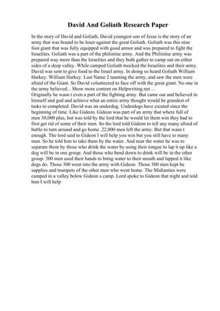 David And Goliath Research Paper
In the story of David and Goliath, David youngest son of Jesse is the story of an
army that was bound to be loser against the great Goliath. Goliath was this nine
foot giant that was fully equipped with good armor and was prepared to fight the
Israelites. Goliath was a part of the philistine army. And the Philistine army was
prepared way more than the Israelites and they both gather to camp out on either
sides of a deep valley. While camped Goliath mocked the Israelites and their army.
David was sent to give food to the Israel army. In doing so heard Goliath William
Harkey: William Harkey: Last Name 2 taunting the army, and saw the men were
afraid of the Giant. So David volunteered to face off with the great giant. No one in
the army believed... Show more content on Helpwriting.net ...
Originally he wasn t even a part of the fighting army. But came out and believed in
himself and god and achieve what an entire army thought would be grandest of
tasks to completed. David was an underdog. Underdogs have existed since the
beginning of time. Like Gideon. Gideon was part of an army that where full of
men 30,000 plus, but was told by the lord that he would let them win they had to
first get rid of some of their men. So the lord told Gideon to tell any many afraid of
battle to turn around and go home. 22,000 men left the army. But that wasn t
enough. The lord said to Gideon I will help you win but you still have to many
men. So he told him to take them by the water. And near the water he was to
separate them by those who drink the water by using their tongue to lap it up like a
dog will be in one group. And those who bend down to drink will be in the other
group. 300 men used their hands to bring water to their mouth and lapped it like
dogs do. Those 300 went into the army with Gideon. Those 300 men kept he
supplies and trumpets of the other men who went home. The Midianites were
camped in a valley below Gideon s camp. Lord spoke to Gideon that night and told
him I will help
 