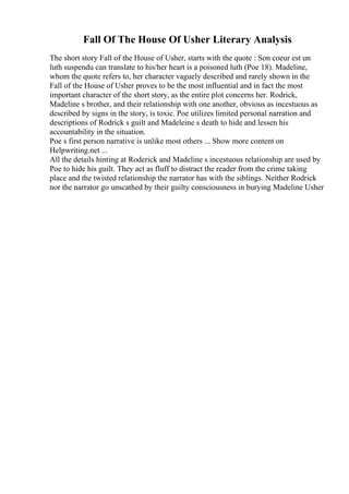 Fall Of The House Of Usher Literary Analysis
The short story Fall of the House of Usher, starts with the quote : Son coeur est un
luth suspendu can translate to his/her heart is a poisoned luth (Poe 18). Madeline,
whom the quote refers to, her character vaguely described and rarely shown in the
Fall of the House of Usher proves to be the most influential and in fact the most
important character of the short story, as the entire plot concerns her. Rodrick,
Madeline s brother, and their relationship with one another, obvious as incestuous as
described by signs in the story, is toxic. Poe utilizes limited personal narration and
descriptions of Rodrick s guilt and Madeleine s death to hide and lessen his
accountability in the situation.
Poe s first person narrative is unlike most others ... Show more content on
Helpwriting.net ...
All the details hinting at Roderick and Madeline s incestuous relationship are used by
Poe to hide his guilt. They act as fluff to distract the reader from the crime taking
place and the twisted relationship the narrator has with the siblings. Neither Rodrick
nor the narrator go unscathed by their guilty consciousness in burying Madeline Usher
 