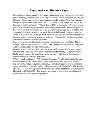 Emmanuel Kant Research Paper
Before critical theory was fully developed and defined, many philosophers played a
part influencing future thinkers in the way we critique reason, ourselves, society, and
ultimately how we can strive towards autonomy and freedom. These four German
historical figures were: Emmanuel Kant, J.G. Fichte, G.W.F. Hegel and Karl Marx.
Emmanuel Kant was born in 1724 and died in 1804 in Konigsberg, Prussia. He was
one of nine children and grew up in a strict religious household. From the age of 16,
Kant spent most of his years in life at the University of Konigsberg as a student and
completing his own research. As a youth, he studied philosophy, sciences, and the
works of Isaac Newton. Although Kant is known for his philosophical contributions,
he made major contribution to astronomy in the 1750 s and 60 s by theorizing about
our solar system and the Earth s rotation.
Kant became interested in the structure and limits to our own knowledge. Three
critiques were written between 1781 and 1790: Critique of Pure Reason, Critique of
... Show more content on Helpwriting.net ...
In addition to his philosophical views, he wrote Addresses to the German Nation
(1808) which shared his views on the nationalism of Germany. As a philosopher,
Fitche would connect the ideas between the subjective idealism of Kant and the
objective idealism of Hegel. (Bronner)
G.W.F. Hegel was born in 1770, Stuttgart, Germany. As a German Idealist he was
very influential in the 1900 s. Hegel spent most of his career as a tutor, teacher,
and university professor. Known in history as a German Idealist, he was influential
during the 1900 s. His works include: Phenomenology of Mind (1807), The Science
of Logic (1812), Encyclopedia of Philosophical Sciences (1816) and the Elements of
Philosophy of Right (1820). His writings are rooted in history and view historical
realities that are constantly changing or in
 