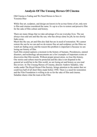 Analysis Of The Unsung Heroes Of Cinema
Old Cinema is Fading and We Need Heroes to Save it
Yessenia Diaz
While fine art, sculpture, and design are known to be as true forms of art, only now
is film and cinema considered the same. It s up to a few to restore and preserve film
for the sake of film culture and history.
There are many things that we take advantage of in our everyday lives. The sun
always rises and sets and like the sun, who has always done its job, he too slowly
fades away.
Much like the sun, art and film also fade but are in need of restoration. We cannot
restore the sun be we can and we do restore fine art and sculpture yet the films we
watch are fading away and the reason this problem is important is because we are
losing our history of film.
Each film created captures a moment in the history of humans. Presidencies, natural
disasters, and technology advancements are a few examples of important events or
discoveries that film records. Without proper preservation, we lose this history.
Our stories and culture must be protected and this idea is not disputed in the
general art world but in the film world, we are losing art and history as you read
this review. In The Unsung Heroes of Cinema, director Andrew Saladino, who
works under The Royal Ocean Film Society, brings attention to the matter that we
could lose half of all short films made before 1950. There is a need for restoration
and the Film Foundation is willing to do so for the sake of film and cinema.
Saladino shares what the team at the Film
 