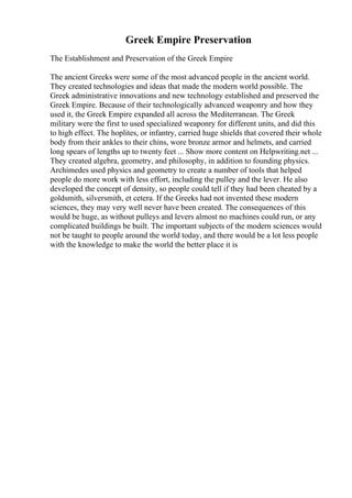 Greek Empire Preservation
The Establishment and Preservation of the Greek Empire
The ancient Greeks were some of the most advanced people in the ancient world.
They created technologies and ideas that made the modern world possible. The
Greek administrative innovations and new technology established and preserved the
Greek Empire. Because of their technologically advanced weaponry and how they
used it, the Greek Empire expanded all across the Mediterranean. The Greek
military were the first to used specialized weaponry for different units, and did this
to high effect. The hoplites, or infantry, carried huge shields that covered their whole
body from their ankles to their chins, wore bronze armor and helmets, and carried
long spears of lengths up to twenty feet ... Show more content on Helpwriting.net ...
They created algebra, geometry, and philosophy, in addition to founding physics.
Archimedes used physics and geometry to create a number of tools that helped
people do more work with less effort, including the pulley and the lever. He also
developed the concept of density, so people could tell if they had been cheated by a
goldsmith, silversmith, et cetera. If the Greeks had not invented these modern
sciences, they may very well never have been created. The consequences of this
would be huge, as without pulleys and levers almost no machines could run, or any
complicated buildings be built. The important subjects of the modern sciences would
not be taught to people around the world today, and there would be a lot less people
with the knowledge to make the world the better place it is
 