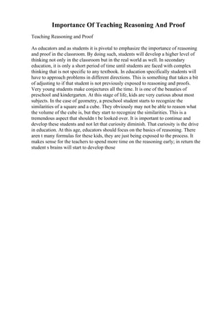 Importance Of Teaching Reasoning And Proof
Teaching Reasoning and Proof
As educators and as students it is pivotal to emphasize the importance of reasoning
and proof in the classroom. By doing such, students will develop a higher level of
thinking not only in the classroom but in the real world as well. In secondary
education, it is only a short period of time until students are faced with complex
thinking that is not specific to any textbook. In education specifically students will
have to approach problems in different directions. This is something that takes a bit
of adjusting to if that student is not previously exposed to reasoning and proofs.
Very young students make conjectures all the time. It is one of the beauties of
preschool and kindergarten. At this stage of life, kids are very curious about most
subjects. In the case of geometry, a preschool student starts to recognize the
similarities of a square and a cube. They obviously may not be able to reason what
the volume of the cube is, but they start to recognize the similarities. This is a
tremendous aspect that shouldn t be looked over. It is important to continue and
develop these students and not let that curiosity diminish. That curiosity is the drive
in education. At this age, educators should focus on the basics of reasoning. There
aren t many formulas for these kids, they are just being exposed to the process. It
makes sense for the teachers to spend more time on the reasoning early; in return the
student s brains will start to develop those
 
