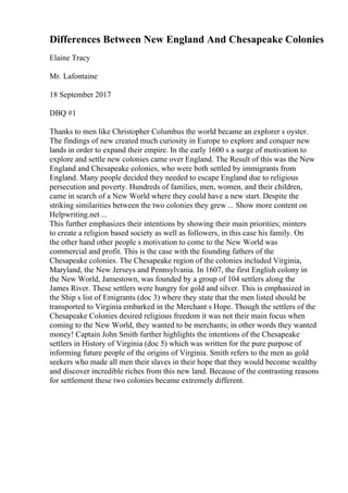 Differences Between New England And Chesapeake Colonies
Elaine Tracy
Mr. Lafontaine
18 September 2017
DBQ #1
Thanks to men like Christopher Columbus the world became an explorer s oyster.
The findings of new created much curiosity in Europe to explore and conquer new
lands in order to expand their empire. In the early 1600 s a surge of motivation to
explore and settle new colonies came over England. The Result of this was the New
England and Chesapeake colonies, who were both settled by immigrants from
England. Many people decided they needed to escape England due to religious
persecution and poverty. Hundreds of families, men, women, and their children,
came in search of a New World where they could have a new start. Despite the
striking similarities between the two colonies they grew ... Show more content on
Helpwriting.net ...
This further emphasizes their intentions by showing their main priorities; minters
to create a religion based society as well as followers, in this case his family. On
the other hand other people s motivation to come to the New World was
commercial and profit. This is the case with the founding fathers of the
Chesapeake colonies. The Chesapeake region of the colonies included Virginia,
Maryland, the New Jerseys and Pennsylvania. In 1607, the first English colony in
the New World, Jamestown, was founded by a group of 104 settlers along the
James River. These settlers were hungry for gold and silver. This is emphasized in
the Ship s list of Emigrants (doc 3) where they state that the men listed should be
transported to Virginia embarked in the Merchant s Hope. Though the settlers of the
Chesapeake Colonies desired religious freedom it was not their main focus when
coming to the New World, they wanted to be merchants; in other words they wanted
money! Captain John Smith further highlights the intentions of the Chesapeake
settlers in History of Virginia (doc 5) which was written for the pure purpose of
informing future people of the origins of Virginia. Smith refers to the men as gold
seekers who made all men their slaves in their hope that they would become wealthy
and discover incredible riches from this new land. Because of the contrasting reasons
for settlement these two colonies became extremely different.
 