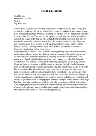 Multi-Culturism
Tina Barsam
November 28, 2001
Paper 1
Eng 305/Cross
Multicultural Education in America America has long been called The Melting Pot
because it is made up of a varied mix of races, cultures, and ethnicities. As more and
more immigrants come to America searching for a better life, the population naturally
becomes more diverse. This has, in turn, spun a great debate over multiculturalism.
Some of the issues under fire are who is benefiting from the education, and how to
present the material in a way so as to offend the least amount of people. There are
many variations on these themes as will be discussed later in this paper. In John
Spayde s article, Learning in the Key of Life, he talks about how Education is ...
Show more content on Helpwriting.net ...
These steps are as follows: First, from the very beginning, social studies should be
taught from a global perspective. We are all equal owners of the earth, none of us
are more entitled than others to share in its many wealth s or misfortunes. The
uniqueness of each individual is what adds variety to our everyday life. Second,
social studies will continue to serve nation building purposes. By pointing out the
things we share in common, it will be easier to examine the individual things that
make us different. Third, the curriculum must strive to be informed by the most up to
date scholarship. The administrators must know that in the past, we have learned
from our mistakes, and we will continue to do so in the future. By keeping an open
mind, we will take in new knowledge and different viewpoints as they are brought up.
Fourth, students need to see themselves as active makers and changers of culture and
society. If given the skills to judge people and their thoughts fairly, and the knowledge
that they can make a difference, students will take better control of life in the future.
Fifth, the program should be committed to the honoring and continuing examination
of democratic values as an essential basis for social organization and nation building.
Although the democratic system is far from perfect, it
 