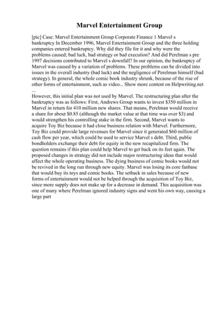Marvel Entertainment Group
[pic] Case: Marvel Entertainment Group Corporate Finance 1 Marvel s
bankruptcy In December 1996, Marvel Entertainment Group and the three holding
companies entered bankruptcy. Why did they file for it and why were the
problems caused; bad luck, bad strategy or bad execution? And did Perelman s pre
1997 decisions contributed to Marvel s downfall? In our opinion, the bankruptcy of
Marvel was caused by a variation of problems. These problems can be divided into
issues in the overall industry (bad luck) and the negligence of Perelman himself (bad
strategy). In general, the whole comic book industry shrunk, because of the rise of
other forms of entertainment, such as video... Show more content on Helpwriting.net
...
However, this initial plan was not used by Marvel. The restructuring plan after the
bankruptcy was as follows: First, Andrews Group wants to invest $350 million in
Marvel in return for 410 million new shares. That means, Perelman would receive
a share for about $0.85 (although the market value at that time was over $3) and
would strengthen his controlling stake in the firm. Second, Marvel wants to
acquire Toy Biz because it had close business relation with Marvel. Furthermore,
Toy Biz could provide large revenues for Marvel since it generated $60 million of
cash flow per year, which could be used to service Marvel s debt. Third, public
bondholders exchange their debt for equity in the new recapitalized firm. The
question remains if this plan could help Marvel to get back on its feet again. The
proposed changes in strategy did not include major restructuring ideas that would
affect the whole operating business. The dying business of comic books would not
be revived in the long run through new equity. Marvel was losing its core fanbase
that would buy its toys and comic books. The setback in sales because of new
forms of entertainment would not be helped through the acquisition of Toy Biz,
since more supply does not make up for a decrease in demand. This acquisition was
one of many where Perelman ignored industry signs and went his own way, causing a
large part
 